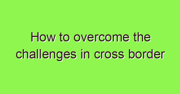 how to overcome the challenges in cross border accounting 2024 3662 1